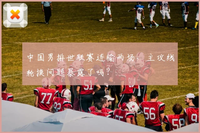 中国男排世联赛连输两场，主攻线轮换问题暴露了吗？