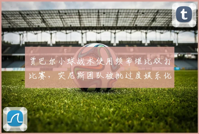 贾巴尔小球战术使用频率堪比双打比赛,突尼斯团队被批过度娱乐化丧失职业性