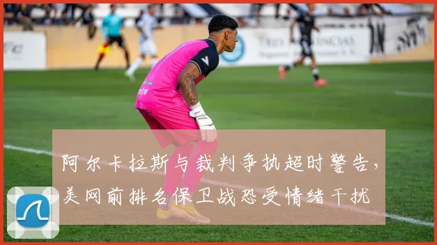 阿尔卡拉斯与裁判争执超时警告,美网前排名保卫战恐受情绪干扰