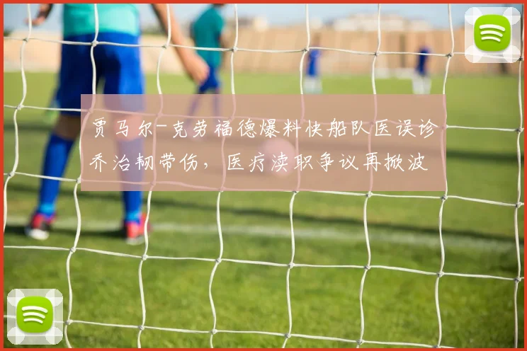 贾马尔-克劳福德爆料快船队医误诊乔治韧带伤,医疗渎职争议再掀波澜