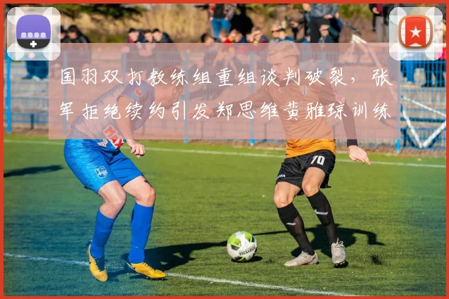 国羽双打教练组重组谈判破裂,张军拒绝续约引发郑思维黄雅琼训练质量下滑