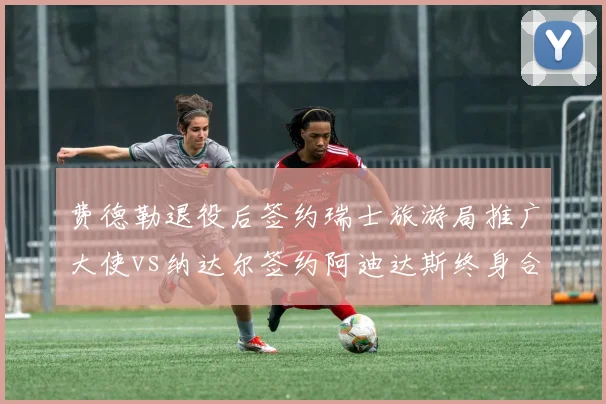费德勒退役后签约瑞士旅游局推广大使vs纳达尔签约阿迪达斯终身合同,传奇转身商业打法迥异