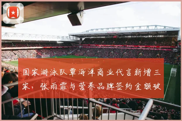国家游泳队覃海洋商业代言新增三家,张雨霏与营养品牌签约金额破千万