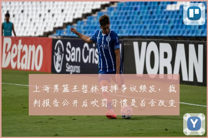 上海男篮王哲林假摔争议频发,裁判报告公开后吹罚习惯是否会改变?