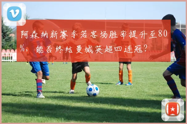 阿森纳新赛季若客场胜率提升至80%,能否终结曼城英超四连冠?