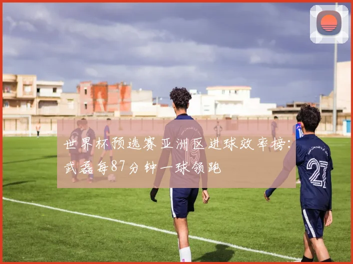 世界杯预选赛亚洲区进球效率榜：武磊每87分钟一球领跑