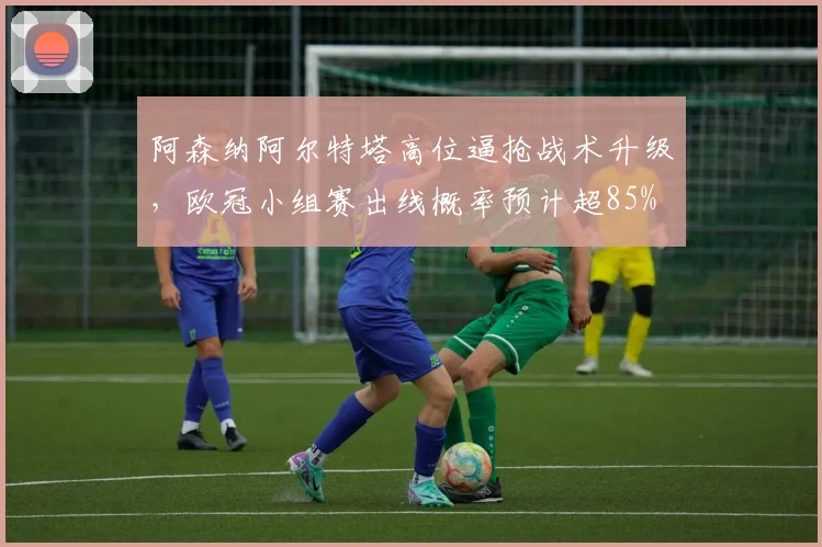 阿森纳阿尔特塔高位逼抢战术升级,欧冠小组赛出线概率预计超85%